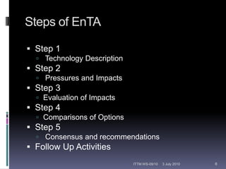 Steps of EnTAStep 1 Technology DescriptionStep 2 Pressures and ImpactsStep 3 Evaluation of ImpactsStep 4 	Comparisons of OptionsStep 5 Consensus and recommendationsFollow Up Activities12 February 20106ITTM WS-09/10