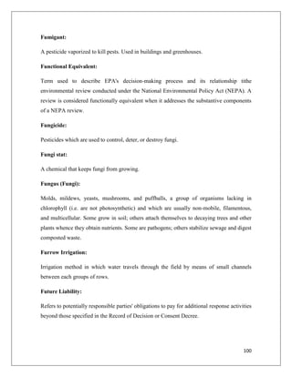 Fumigant:
A pesticide vaporized to kill pests. Used in buildings and greenhouses.
Functional Equivalent:
Term used to describe EPA's decision-making process and its relationship tithe
environmental review conducted under the National Environmental Policy Act (NEPA). A
review is considered functionally equivalent when it addresses the substantive components
of a NEPA review.
Fungicide:
Pesticides which are used to control, deter, or destroy fungi.
Fungi stat:
A chemical that keeps fungi from growing.
Fungus (Fungi):
Molds, mildews, yeasts, mushrooms, and puffballs, a group of organisms lacking in
chlorophyll (i.e. are not photosynthetic) and which are usually non-mobile, filamentous,
and multicellular. Some grow in soil; others attach themselves to decaying trees and other
plants whence they obtain nutrients. Some are pathogens; others stabilize sewage and digest
composted waste.
Furrow Irrigation:
Irrigation method in which water travels through the field by means of small channels
between each groups of rows.
Future Liability:
Refers to potentially responsible parties' obligations to pay for additional response activities
beyond those specified in the Record of Decision or Consent Decree.

100

 
