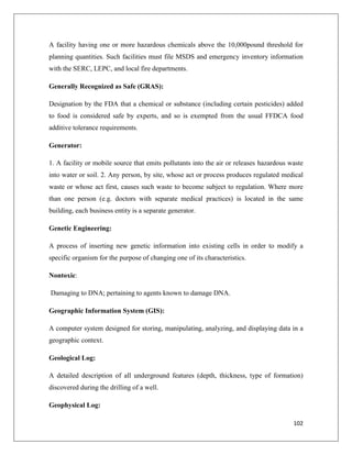 A facility having one or more hazardous chemicals above the 10,000pound threshold for
planning quantities. Such facilities must file MSDS and emergency inventory information
with the SERC, LEPC, and local fire departments.
Generally Recognized as Safe (GRAS):
Designation by the FDA that a chemical or substance (including certain pesticides) added
to food is considered safe by experts, and so is exempted from the usual FFDCA food
additive tolerance requirements.
Generator:
1. A facility or mobile source that emits pollutants into the air or releases hazardous waste
into water or soil. 2. Any person, by site, whose act or process produces regulated medical
waste or whose act first, causes such waste to become subject to regulation. Where more
than one person (e.g. doctors with separate medical practices) is located in the same
building, each business entity is a separate generator.
Genetic Engineering:
A process of inserting new genetic information into existing cells in order to modify a
specific organism for the purpose of changing one of its characteristics.
Nontoxic:
Damaging to DNA; pertaining to agents known to damage DNA.
Geographic Information System (GIS):
A computer system designed for storing, manipulating, analyzing, and displaying data in a
geographic context.
Geological Log:
A detailed description of all underground features (depth, thickness, type of formation)
discovered during the drilling of a well.
Geophysical Log:
102

 