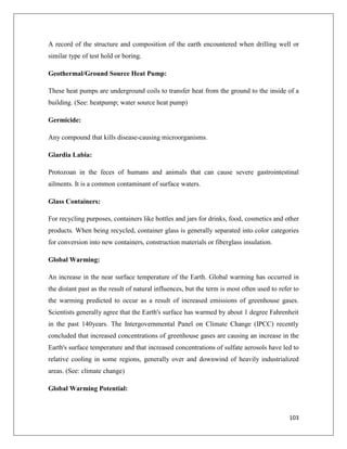 A record of the structure and composition of the earth encountered when drilling well or
similar type of test hold or boring.
Geothermal/Ground Source Heat Pump:
These heat pumps are underground coils to transfer heat from the ground to the inside of a
building. (See: heatpump; water source heat pump)
Germicide:
Any compound that kills disease-causing microorganisms.
Giardia Labia:
Protozoan in the feces of humans and animals that can cause severe gastrointestinal
ailments. It is a common contaminant of surface waters.
Glass Containers:
For recycling purposes, containers like bottles and jars for drinks, food, cosmetics and other
products. When being recycled, container glass is generally separated into color categories
for conversion into new containers, construction materials or fiberglass insulation.
Global Warming:
An increase in the near surface temperature of the Earth. Global warming has occurred in
the distant past as the result of natural influences, but the term is most often used to refer to
the warming predicted to occur as a result of increased emissions of greenhouse gases.
Scientists generally agree that the Earth's surface has warmed by about 1 degree Fahrenheit
in the past 140years. The Intergovernmental Panel on Climate Change (IPCC) recently
concluded that increased concentrations of greenhouse gases are causing an increase in the
Earth's surface temperature and that increased concentrations of sulfate aerosols have led to
relative cooling in some regions, generally over and downwind of heavily industrialized
areas. (See: climate change)
Global Warming Potential:

103

 