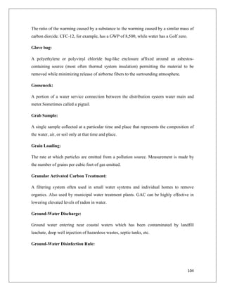 The ratio of the warming caused by a substance to the warming caused by a similar mass of
carbon dioxide. CFC-12, for example, has a GWP of 8,500, while water has a Golf zero.
Glove bag:
A polyethylene or polyvinyl chloride bag-like enclosure affixed around an asbestoscontaining source (most often thermal system insulation) permitting the material to be
removed while minimizing release of airborne fibers to the surrounding atmosphere.
Gooseneck:
A portion of a water service connection between the distribution system water main and
meter.Sometimes called a pigtail.
Grab Sample:
A single sample collected at a particular time and place that represents the composition of
the water, air, or soil only at that time and place.
Grain Loading:
The rate at which particles are emitted from a pollution source. Measurement is made by
the number of grains per cubic foot of gas emitted.
Granular Activated Carbon Treatment:
A filtering system often used in small water systems and individual homes to remove
organics. Also used by municipal water treatment plants. GAC can be highly effective in
lowering elevated levels of radon in water.
Ground-Water Discharge:
Ground water entering near coastal waters which has been contaminated by landfill
leachate, deep well injection of hazardous wastes, septic tanks, etc.
Ground-Water Disinfection Rule:

104

 