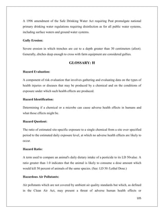 A 1996 amendment of the Safe Drinking Water Act requiring Peat promulgate national
primary drinking water regulations requiring disinfection as for all public water systems,
including surface waters and ground water systems.
Gully Erosion:
Severe erosion in which trenches are cut to a depth greater than 30 centimeters (afoot).
Generally, ditches deep enough to cross with farm equipment are considered gullies.

GLOSSARY: H
Hazard Evaluation:
A component of risk evaluation that involves gathering and evaluating data on the types of
health injuries or diseases that may be produced by a chemical and on the conditions of
exposure under which such health effects are produced.
Hazard Identification:
Determining if a chemical or a microbe can cause adverse health effects in humans and
what those effects might be.
Hazard Quotient:
The ratio of estimated site-specific exposure to a single chemical from a site over specified
period to the estimated daily exposure level, at which no adverse health effects are likely to
occur.
Hazard Ratio:
A term used to compare an animal's daily dietary intake of a pesticide to its LD 50value. A
ratio greater than 1.0 indicates that the animal is likely to consume a dose amount which
would kill 50 percent of animals of the same species. (See: LD 50 /Lethal Dose.)
Hazardous Air Pollutants:
Air pollutants which are not covered by ambient air quality standards but which, as defined
in the Clean Air Act, may present a threat of adverse human health effects or
105

 