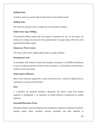 Holding Pond:
A pond or reservoir, usually made of earth, built to store polluted runoff.
Holding Time:
The maximum amount of time a sample may be stored before analysis.
Hollow Stem Auger Drilling:
Conventional drilling method that uses augurs to penetrate the soil. As the augers are
rotated, soil cuttings are conveyed to the ground surface via augur spirals. DP tools can be
used inside the hollow augers.
Homeowner Water System:
Any water system which supplies piped water to a single residence.
Homogeneous Area:
In accordance with Asbestos Hazard and Emergency Response Act (AHERA) definitions,
an area of surfacing materials, thermal surface insulation, or miscellaneous material that is
uniform in color and texture.
Hood Capture Efficiency:
Ratio of the emissions captured by a hood and directed into a control or disposal device,
expressed as a percent of all emissions.
Host:
1. in genetics, the organism, typically a bacterium, into which a gene from another
organism is transplanted. 2. In medicine, an animal infected or parasitized by another
organism.
Household Hazardous Waste:
Hazardous products used and disposed of by residential as opposed to industrial consumers.
Includes paints, stains, varnishes, solvents, pesticides, and other materials or
107

 