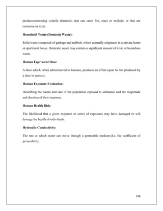 productscontaining volatile chemicals that can catch fire, react or explode, or that are
corrosive or toxic.
Household Waste (Domestic Waste):
Solid waste composed of garbage and rubbish, which normally originates in a private home
or apartment house. Domestic waste may contain a significant amount of toxic or hazardous
waste.
Human Equivalent Dose:
A dose which, when administered to humans, produces an effect equal to that produced by
a dose in animals.
Human Exposure Evaluation:
Describing the nature and size of the population exposed to substance and the magnitude
and duration of their exposure.
Human Health Risk:
The likelihood that a given exposure or series of exposures may have damaged or will
damage the health of individuals.
Hydraulic Conductivity:
The rate at which water can move through a permeable medium.(I.e. the coefficient of
permeability.

108

 
