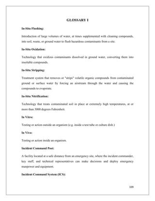 GLOSSARY I
In-Situ Flushing:
Introduction of large volumes of water, at times supplemented with cleaning compounds,
into soil, waste, or ground water to flush hazardous contaminants from a site.
In-Situ Oxidation:
Technology that oxidizes contaminants dissolved in ground water, converting them into
insoluble compounds.
In-Situ Stripping:
Treatment system that removes or "strips" volatile organic compounds from contaminated
ground or surface water by forcing an airstream through the water and causing the
compounds to evaporate.
In-Situ Nitrification:
Technology that treats contaminated soil in place at extremely high temperatures, at or
more than 3000 degrees Fahrenheit.
In Vitro:
Testing or action outside an organism (e.g. inside a test tube or culture dish.)
In Vivo:
Testing or action inside an organism.
Incident Command Post:
A facility located at a safe distance from an emergency site, where the incident commander,
key staff, and technical representatives can make decisions and deploy emergency
manpower and equipment.
Incident Command System (ICS):

109

 