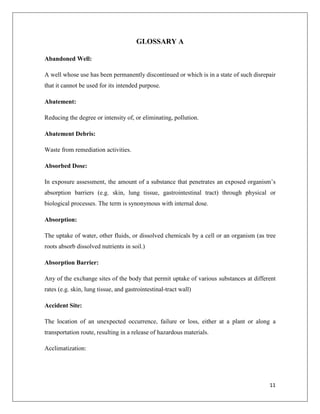 GLOSSARY A
Abandoned Well:
A well whose use has been permanently discontinued or which is in a state of such disrepair
that it cannot be used for its intended purpose.
Abatement:
Reducing the degree or intensity of, or eliminating, pollution.
Abatement Debris:
Waste from remediation activities.
Absorbed Dose:
In exposure assessment, the amount of a substance that penetrates an exposed organism’s
absorption barriers (e.g. skin, lung tissue, gastrointestinal tract) through physical or
biological processes. The term is synonymous with internal dose.
Absorption:
The uptake of water, other fluids, or dissolved chemicals by a cell or an organism (as tree
roots absorb dissolved nutrients in soil.)
Absorption Barrier:
Any of the exchange sites of the body that permit uptake of various substances at different
rates (e.g. skin, lung tissue, and gastrointestinal-tract wall)
Accident Site:
The location of an unexpected occurrence, failure or loss, either at a plant or along a
transportation route, resulting in a release of hazardous materials.
Acclimatization:

11

 
