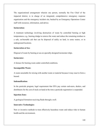 The organizational arrangement wherein one person, normally the Fire Chief of the
impacted district, is in charge of an integrated, comprehensive emergency response
organization and the emergency incident site, backed by an Emergency Operations Center
staff with resources, information, and advice.
Incineration:
A treatment technology involving destruction of waste by controlled burning at high
temperatures; e.g., burning sludge to remove the water and reduce the remaining residues to
a safe, on-burnable ash that can be disposed of safely on land, in some waters, or in
underground locations.
Incineration at Sea:
Disposal of waste by burning at sea on specially-designed incinerator ships.
Incinerator:
A furnace for burning waste under controlled conditions.
Incompatible Waste:
A waste unsuitable for mixing with another waste or material because it may react to form a
hazard.
Indemnification:
In the pesticide program, legal requirement that EPA pay certain end-users, dealers, and
distributors for the cost of stock on hand at the time a pesticide registration is suspended.
Injection Zone:
A geological formation receiving fluids through a well.
Innovative Technologies:
New or inventive methods to treat effectively hazardous waste and reduce risks to human
health and the environment.

110

 