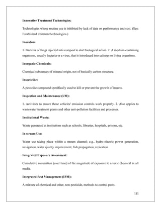 Innovative Treatment Technologies:
Technologies whose routine use is inhibited by lack of data on performance and cost. (See:
Established treatment technologies.)
Inoculum:
1. Bacteria or fungi injected into compost to start biological action. 2. A medium containing
organisms, usually bacteria or a virus, that is introduced into cultures or living organisms.
Inorganic Chemicals:
Chemical substances of mineral origin, not of basically carbon structure.
Insecticide:
A pesticide compound specifically used to kill or prevent the growth of insects.
Inspection and Maintenance (I/M):
1. Activities to ensure those vehicles' emission controls work properly. 2. Also applies to
wastewater treatment plants and other anti-pollution facilities and processes.
Institutional Waste:
Waste generated at institutions such as schools, libraries, hospitals, prisons, etc.
In stream Use:
Water use taking place within a stream channel; e.g., hydro-electric power generation,
navigation, water quality improvement, fish propagation, recreation.
Integrated Exposure Assessment:
Cumulative summation (over time) of the magnitude of exposure to a toxic chemical in all
media.
Integrated Pest Management (IPM):
A mixture of chemical and other, non-pesticide, methods to control pests.
111

 