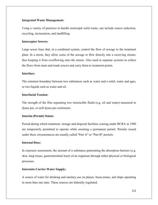 Integrated Waste Management:
Using a variety of practices to handle municipal solid waste; can include source reduction,
recycling, incineration, and landfilling.
Interceptor Sewers:
Large sewer lines that, in a combined system, control the flow of sewage to the treatment
plant. In a storm, they allow some of the sewage to flow directly into a receiving stream,
thus keeping it from overflowing onto the streets. Also used in separate systems to collect
the flows from main and trunk sewers and carry them to treatment points.
Interface:
The common boundary between two substances such as water and a solid, water and ages,
or two liquids such as water and oil.
Interfacial Tension:
The strength of the film separating two immiscible fluids (e.g. oil and water) measured in
dynes per, or mill dynes per centimeter.
Interim (Permit) Status:
Period during which treatment, storage and disposal facilities coming under RCRA in 1980
are temporarily permitted to operate while awaiting a permanent permit. Permits issued
under these circumstances are usually called "Part A" or "Part B" permits.
Internal Dose:
In exposure assessment, the amount of a substance penetrating the absorption barriers (e.g.
skin, lung tissue, gastrointestinal tract) of an organism through either physical or biological
processes.
Interstate Carrier Water Supply:
A source of water for drinking and sanitary use on planes, buses,trains, and ships operating
in more than one state. These sources are federally regulated.
112

 