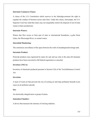 Interstate Commerce Clause:
A clause of the U.S. Constitution which reserves to the federalgovernment the right to
regulate the conduct of business across state lines. Under this clause, forexample, the U.S.
Supreme Court has ruled that states may not inequitably restrict the disposal of out-of-state
wastes in their jurisdictions.
Interstate Waters:
Waters that flow across or form part of state or international boundaries; e.g.the Great
Lakes, the Mississippi River, or coastal waters.
Interstitial Monitoring:
The continuous surveillance of the space between the walls of anunderground storage tank.
Intrastate Product:
Pesticide products once registered by states for sale and use only in the state.All intrastate
products have been converted to full federal registration or canceled.
Inventory (TSCA):
Inventory of chemicals produced pursuant to Section 8 (b) of the ToxicSubstances Control
Act.
Inversion:
A layer of warm air that prevents the rise of cooling air and traps pollutants beneath it;can
cause an air pollution episode.
Ion:
An electrically charged atom or group of atoms.
Ionization Chamber:
A device that measures the intensity of ionizing radiation.

113

 