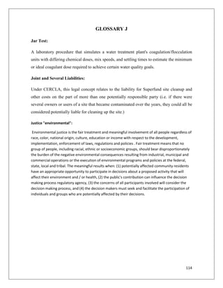 GLOSSARY J
Jar Test:
A laboratory procedure that simulates a water treatment plant's coagulation/flocculation
units with differing chemical doses, mix speeds, and settling times to estimate the minimum
or ideal coagulant dose required to achieve certain water quality goals.
Joint and Several Liabilities:
Under CERCLA, this legal concept relates to the liability for Superfund site cleanup and
other costs on the part of more than one potentially responsible party (i.e. if there were
several owners or users of a site that became contaminated over the years, they could all be
considered potentially liable for cleaning up the site.)
Justice "environmental":
Environmental justice is the fair treatment and meaningful involvement of all people regardless of
race, color, national origin, culture, education or income with respect to the development,
implementation, enforcement of laws, regulations and policies . Fair treatment means that no
group of people, including racial, ethnic or socioeconomic groups, should bear disproportionately
the burden of the negative environmental consequences resulting from industrial, municipal and
commercial operations or the execution of environmental programs and policies at the federal,
state, local and tribal. The meaningful results when: (1) potentially affected community residents
have an appropriate opportunity to participate in decisions about a proposed activity that will
affect their environment and / or health, (2) the public's contribution can influence the decision
making process regulatory agency, (3) the concerns of all participants involved will consider the
decision making process, and (4) the decision makers must seek and facilitate the participation of
individuals and groups who are potentially affected by their decisions.

114

 
