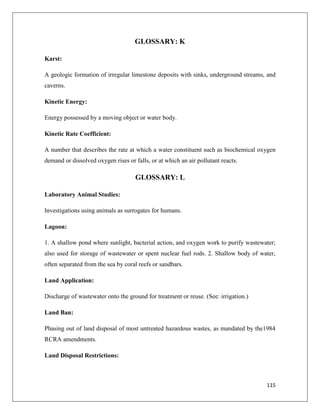 GLOSSARY: K
Karst:
A geologic formation of irregular limestone deposits with sinks, underground streams, and
caverns.
Kinetic Energy:
Energy possessed by a moving object or water body.
Kinetic Rate Coefficient:
A number that describes the rate at which a water constituent such as biochemical oxygen
demand or dissolved oxygen rises or falls, or at which an air pollutant reacts.

GLOSSARY: L
Laboratory Animal Studies:
Investigations using animals as surrogates for humans.
Lagoon:
1. A shallow pond where sunlight, bacterial action, and oxygen work to purify wastewater;
also used for storage of wastewater or spent nuclear fuel rods. 2. Shallow body of water,
often separated from the sea by coral reefs or sandbars.
Land Application:
Discharge of wastewater onto the ground for treatment or reuse. (See: irrigation.)
Land Ban:
Phasing out of land disposal of most untreated hazardous wastes, as mandated by the1984
RCRA amendments.
Land Disposal Restrictions:

115

 
