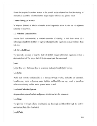 Rules that require hazardous wastes to be treated before disposal on land to destroy or
immobilize hazardous constituents that might migrate into soil and ground water.
Land Farming (of Waste):
A disposal process in which hazardous waste deposited on or in the soil is degraded
naturally by microbes.
LC 50/Lethal Concentration:
Median level concentration, a standard measure of toxicity. It tells how much of a
substance is needed to kill half of a group of experimental organisms in a given time. (See:
LD 50.)
LD 50/ Lethal Dose:
The dose of a toxicant or microbe that will kill 50 percent of the test organisms within a
designated period.The lower the LD 50, the more toxic the compound.
Lolo:
Lethal dose low; the lowest dose in an animal study at which lethality occurs.
Leachate:
Water that collects contaminants as it trickles through wastes, pesticides or fertilizers.
Leaching may occur in farming areas, feedlots, and landfills, and may result in hazardous
substances entering surface water, ground water, or soil.
Leachate Collection System:
A system that gathers leachate and pumps it to the surface for treatment.
Leaching:
The process by which soluble constituents are dissolved and filtered through the soil by
percolating fluid. (See: leachate.)
Lead (Pub):
116

 