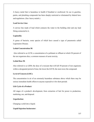 A heavy metal that is hazardous to health if breathed or swallowed. Its use in gasoline,
paints, and plumbing compounds has been sharply restricted or eliminated by federal laws
and regulations. (See: heavy metals.)
Lead Service Line:
A service line made of lead which connects the water to the building inlet and any lead
fitting connected to it.
Legionella:
A genus of bacteria, some species of which have caused a type of pneumonia called
Legionaires Disease.
Lethal Concentration 50:
Also referred to as LC50, a concentration of a pollutant or effluent at which 50 percent of
the test organisms dies; a common measure of acute toxicity.
Lethal Dose 50:
Also referred to as LD50, the dose of a toxicant that will kill 50 percent of test organisms
within a designated period of time; the lower the LD 50, the more toxic the compound.
Level of Concern (LOC):
The concentration in air of an extremely hazardous substance above which there may be
serious immediate health effects to anyone exposed to it for short periods
Life Cycle of a Product:
All stages of a product's development, from extraction of fuel for power to production,
marketing, use, and disposal.
Liquefaction:
Changing a solid into a liquid.
Liquid Injection Incinerator:
117

 