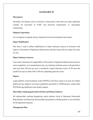 GLOSSARY M
Macropores:
Secondary soil features such as root holes or desiccation cracks that can create significant
conduits for movement of NAPL and dissolved contaminants, or vapor-phase
contaminants.
Magnetic Separation:
Use of magnets to separate ferrous materials from mixed municipal waste stream.
Major Modification:
This term is used to define modifications of major stationary sources of emissions with
respect to Prevention of Significant Deterioration and New Source Review under the Clean
Air Act.
Major Stationary Sources:
Term used to determine the applicability of Prevention of Significant Deterioration and new
source regulations. In a nonattainment area, any stationary pollutant source with potential to
emit more than 100 tons per year is considered a major stationary source. In PS areas the
cutoff level may be either 100 or 250 tons, depending upon the source.
Majors:
Larger publicly owned treatment works (POTWs) with flows equal to at least one million
gallons per day (mgd) or servicing a population equivalent to 10,000 persons; certain other
POTWshaving significant water quality impacts.
Man-Made (Anthropogenic) Beta Particle and Photon Emitters:
All radionuclides emitting betaparticles and/or photons listed in Maximum Permissible
Body Burdens and Maximum PermissibleConcentrations of Radonuclides in Air and Water
for Occupational Exposure.
Management Plan:
120

 