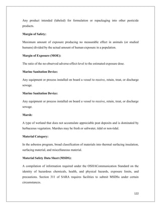 Any product intended (labeled) for formulation or repackaging into other pesticide
products.
Margin of Safety:
Maximum amount of exposure producing no measurable effect in animals (or studied
humans) divided by the actual amount of human exposure in a population.
Margin of Exposure (MOE):
The ratio of the no-observed adverse-effect-level to the estimated exposure dose.
Marine Sanitation Device:
Any equipment or process installed on board a vessel to receive, retain, treat, or discharge
sewage.
Marine Sanitation Device:
Any equipment or process installed on board a vessel to receive, retain, treat, or discharge
sewage.
Marsh:
A type of wetland that does not accumulate appreciable peat deposits and is dominated by
herbaceous vegetation. Marshes may be fresh or saltwater, tidal or non-tidal.
Material Category:
In the asbestos program, broad classification of materials into thermal surfacing insulation,
surfacing material, and miscellaneous material.
Material Safety Data Sheet (MSDS):
A compilation of information required under the OSHACommunication Standard on the
identity of hazardous chemicals, health, and physical hazards, exposure limits, and
precautions. Section 311 of SARA requires facilities to submit MSDSs under certain
circumstances.

122

 