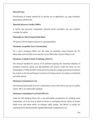 Material Type:
Classification of suspect material by its specific use or application; e.g., pipe insulation,
fireproofing, and floor tile.
Materials Recovery Facility (MRF):
A facility that processes residentially collected mixed recyclables into new products
available for market.
Maximally (or Most) Exposed Individual:
The person with the highest exposure in a givenpopulation.
Maximum Acceptable Toxic Concentration:
For a given ecological effects test, the range (or geometric mean) between the No
Observable Adverse Effect Level and the Lowest Observable Adverse Effects Level.
Maximum Available Control Technology (MACT):
The emission standard for sources of air pollution requiring the maximum reduction of
hazardous emissions, taking cost and feasibility into account. Under the Clean Air Act
Amendments of 1990, the MACT must not be less than the average emission level achieved
by controls on the best performing 12 percent of existing sources, by category of industrial
and utility sources.
Maximum Contaminant Level:
The maximum permissible level of a contaminant in water delivered to any user of a public
system. MCLs are enforceable standards.
Maximum Contaminant Level Goal (MCLG):
Under the Safe Drinking Water Act, a non-enforceable concentration of a drinking water
contaminant, set at the level at which no known or anticipated adverse effects on human
health occur and which allows an adequate safety margin. The MCLG is usually the
starting point for determining the regulated Maximum Contaminant Level.
123

 