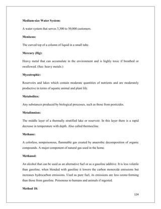 Medium-size Water System:
A water system that serves 3,300 to 50,000 customers.
Meniscus:
The curved top of a column of liquid in a small tube.
Mercury (Hg):
Heavy metal that can accumulate in the environment and is highly toxic if breathed or
swallowed. (See: heavy metals.)
Mycotrophic:
Reservoirs and lakes which contain moderate quantities of nutrients and are moderately
productive in terms of aquatic animal and plant life.
Metabolites:
Any substances produced by biological processes, such as those from pesticides.
Metalimnion:
The middle layer of a thermally stratified lake or reservoir. In this layer there is a rapid
decrease in temperature with depth. Also called thermocline.
Methane:
A colorless, nonpoisonous, flammable gas created by anaerobic decomposition of organic
compounds. A major component of natural gas used in the home.
Methanol:
An alcohol that can be used as an alternative fuel or as a gasoline additive. It is less volatile
than gasoline; when blended with gasoline it lowers the carbon monoxide emissions but
increases hydrocarbon emissions. Used as pure fuel, its emissions are less ozone-forming
than those from gasoline. Poisonous to humans and animals if ingested.
Method 18:
124

 
