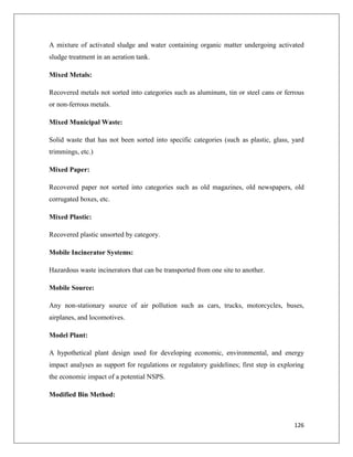 A mixture of activated sludge and water containing organic matter undergoing activated
sludge treatment in an aeration tank.
Mixed Metals:
Recovered metals not sorted into categories such as aluminum, tin or steel cans or ferrous
or non-ferrous metals.
Mixed Municipal Waste:
Solid waste that has not been sorted into specific categories (such as plastic, glass, yard
trimmings, etc.)
Mixed Paper:
Recovered paper not sorted into categories such as old magazines, old newspapers, old
corrugated boxes, etc.
Mixed Plastic:
Recovered plastic unsorted by category.
Mobile Incinerator Systems:
Hazardous waste incinerators that can be transported from one site to another.
Mobile Source:
Any non-stationary source of air pollution such as cars, trucks, motorcycles, buses,
airplanes, and locomotives.
Model Plant:
A hypothetical plant design used for developing economic, environmental, and energy
impact analyses as support for regulations or regulatory guidelines; first step in exploring
the economic impact of a potential NSPS.
Modified Bin Method:

126

 