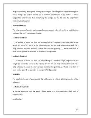 Way of calculating the required heating or cooling for a building based on determining how
much energy the system would use if outdoor temperatures were within a certain
temperature interval and then multiplying the energy use by the time the temperature
interval typically occurs.
Modified Source:
The enlargement of a major stationary pollutant sources is often referred to as modification,
implying that more emissions will occur.
Moisture Content:
1. The amount of water lost from soil upon drying to a constant weight, expressed as the
weight per unit of dry soil or as the volume of water per unit bulk volume of the soil. For a
fully saturated medium, moisture content indicates the porosity. 2. Water equivalent of
snow on the ground; an indicator of snowmelt flood potential.
Moisture Content:
1. The amount of water lost from soil upon drying to a constant weight, expressed as the
weight per unit of dry soil or as the volume of water per unit bulk volume of the soil. For a
fully saturated medium, moisture content indicates the porosity. 2. Water equivalent of
snow on the ground; an indicator of snowmelt flood potential.
Molecule:
The smallest division of a compound that still retains or exhibits all the properties of the
substance.
Molten Salt Reactor:
A thermal treatment unit that rapidly heats waste in a heat-conducting fluid bath of
carbonate salt.
Monitoring:

127

 