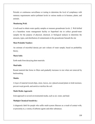 Periodic or continuous surveillance or testing to determine the level of compliance with
statutory requirements and/or pollutant levels in various media or in humans, plants, and
animals.
Monitoring Well:
A well-used to obtain water quality samples or measure groundwater levels. 2. Well drilled
at a hazardous waste management facility or Superfund site to collect ground-water
samples for the purpose of physical, chemical, or biological analysis to determine the
amounts, types, and distribution of contaminants in the groundwater beneath the site
Most Probable Number:
An estimate of microbial density per unit volume of water sample, based on probability
theory.
Muck Soils:
Earth made from decaying plant materials.
Mud balls:
Round material that forms in filters and gradually increases in size when not removed by
backwashing.
Mulch:
A layer of material (wood chips, straw, leaves, etc.) placed around plants to hold moisture,
prevent weed growth, and enrich or sterilize the soil.
Multi-Media Approach:
Joint approach to several environmental media, such as air, water, and land.
Multiple Chemical Sensitivity:
A diagnostic label for people who suffer multi-system illnesses as a result of contact with,
or proximity to, a variety of airborne agents and other substances.

128

 