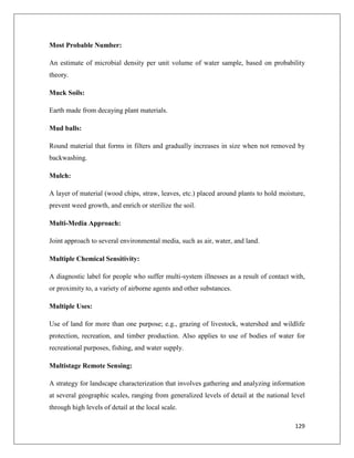 Most Probable Number:
An estimate of microbial density per unit volume of water sample, based on probability
theory.
Muck Soils:
Earth made from decaying plant materials.
Mud balls:
Round material that forms in filters and gradually increases in size when not removed by
backwashing.
Mulch:
A layer of material (wood chips, straw, leaves, etc.) placed around plants to hold moisture,
prevent weed growth, and enrich or sterilize the soil.
Multi-Media Approach:
Joint approach to several environmental media, such as air, water, and land.
Multiple Chemical Sensitivity:
A diagnostic label for people who suffer multi-system illnesses as a result of contact with,
or proximity to, a variety of airborne agents and other substances.
Multiple Uses:
Use of land for more than one purpose; e.g., grazing of livestock, watershed and wildlife
protection, recreation, and timber production. Also applies to use of bodies of water for
recreational purposes, fishing, and water supply.
Multistage Remote Sensing:
A strategy for landscape characterization that involves gathering and analyzing information
at several geographic scales, ranging from generalized levels of detail at the national level
through high levels of detail at the local scale.
129

 