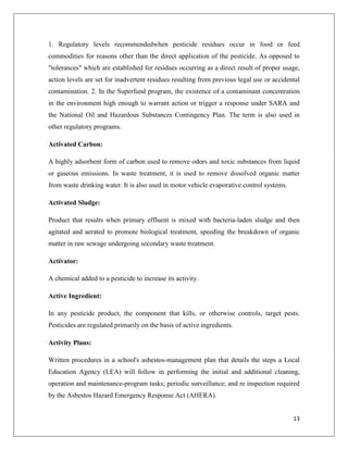 1. Regulatory levels recommendedwhen pesticide residues occur in food or feed
commodities for reasons other than the direct application of the pesticide. As opposed to
"tolerances" which are established for residues occurring as a direct result of proper usage,
action levels are set for inadvertent residues resulting from previous legal use or accidental
contamination. 2. In the Superfund program, the existence of a contaminant concentration
in the environment high enough to warrant action or trigger a response under SARA and
the National Oil and Hazardous Substances Contingency Plan. The term is also used in
other regulatory programs.
Activated Carbon:
A highly adsorbent form of carbon used to remove odors and toxic substances from liquid
or gaseous emissions. In waste treatment, it is used to remove dissolved organic matter
from waste drinking water. It is also used in motor vehicle evaporative control systems.
Activated Sludge:
Product that results when primary effluent is mixed with bacteria-laden sludge and then
agitated and aerated to promote biological treatment, speeding the breakdown of organic
matter in raw sewage undergoing secondary waste treatment.
Activator:
A chemical added to a pesticide to increase its activity.
Active Ingredient:
In any pesticide product, the component that kills, or otherwise controls, target pests.
Pesticides are regulated primarily on the basis of active ingredients.
Activity Plans:
Written procedures in a school's asbestos-management plan that details the steps a Local
Education Agency (LEA) will follow in performing the initial and additional cleaning,
operation and maintenance-program tasks; periodic surveillance; and re inspection required
by the Asbestos Hazard Emergency Response Act (AHERA).
13

 