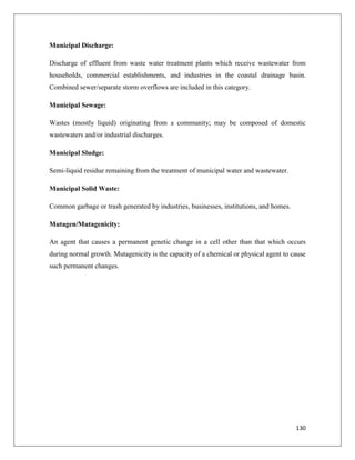 Municipal Discharge:
Discharge of effluent from waste water treatment plants which receive wastewater from
households, commercial establishments, and industries in the coastal drainage basin.
Combined sewer/separate storm overflows are included in this category.
Municipal Sewage:
Wastes (mostly liquid) originating from a community; may be composed of domestic
wastewaters and/or industrial discharges.
Municipal Sludge:
Semi-liquid residue remaining from the treatment of municipal water and wastewater.
Municipal Solid Waste:
Common garbage or trash generated by industries, businesses, institutions, and homes.
Mutagen/Mutagenicity:
An agent that causes a permanent genetic change in a cell other than that which occurs
during normal growth. Mutagenicity is the capacity of a chemical or physical agent to cause
such permanent changes.

130

 