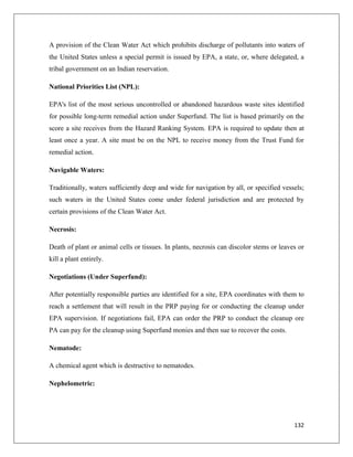 A provision of the Clean Water Act which prohibits discharge of pollutants into waters of
the United States unless a special permit is issued by EPA, a state, or, where delegated, a
tribal government on an Indian reservation.
National Priorities List (NPL):
EPA's list of the most serious uncontrolled or abandoned hazardous waste sites identified
for possible long-term remedial action under Superfund. The list is based primarily on the
score a site receives from the Hazard Ranking System. EPA is required to update then at
least once a year. A site must be on the NPL to receive money from the Trust Fund for
remedial action.
Navigable Waters:
Traditionally, waters sufficiently deep and wide for navigation by all, or specified vessels;
such waters in the United States come under federal jurisdiction and are protected by
certain provisions of the Clean Water Act.
Necrosis:
Death of plant or animal cells or tissues. In plants, necrosis can discolor stems or leaves or
kill a plant entirely.
Negotiations (Under Superfund):
After potentially responsible parties are identified for a site, EPA coordinates with them to
reach a settlement that will result in the PRP paying for or conducting the cleanup under
EPA supervision. If negotiations fail, EPA can order the PRP to conduct the cleanup ore
PA can pay for the cleanup using Superfund monies and then sue to recover the costs.
Nematode:
A chemical agent which is destructive to nematodes.
Nephelometric:

132

 