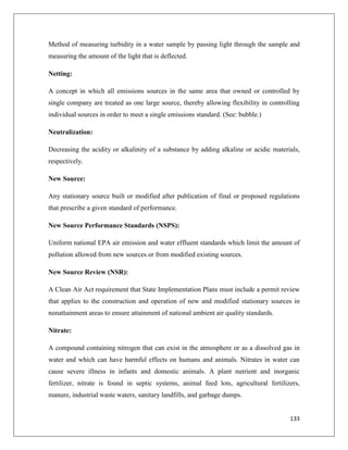 Method of measuring turbidity in a water sample by passing light through the sample and
measuring the amount of the light that is deflected.
Netting:
A concept in which all emissions sources in the same area that owned or controlled by
single company are treated as one large source, thereby allowing flexibility in controlling
individual sources in order to meet a single emissions standard. (See: bubble.)
Neutralization:
Decreasing the acidity or alkalinity of a substance by adding alkaline or acidic materials,
respectively.
New Source:
Any stationary source built or modified after publication of final or proposed regulations
that prescribe a given standard of performance.
New Source Performance Standards (NSPS):
Uniform national EPA air emission and water effluent standards which limit the amount of
pollution allowed from new sources or from modified existing sources.
New Source Review (NSR):
A Clean Air Act requirement that State Implementation Plans must include a permit review
that applies to the construction and operation of new and modified stationary sources in
nonattainment areas to ensure attainment of national ambient air quality standards.
Nitrate:
A compound containing nitrogen that can exist in the atmosphere or as a dissolved gas in
water and which can have harmful effects on humans and animals. Nitrates in water can
cause severe illness in infants and domestic animals. A plant nutrient and inorganic
fertilizer, nitrate is found in septic systems, animal feed lots, agricultural fertilizers,
manure, industrial waste waters, sanitary landfills, and garbage dumps.

133

 