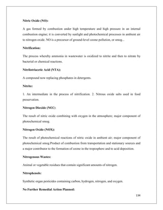 Nitric Oxide (NO):
A gas formed by combustion under high temperature and high pressure in an internal
combustion engine; it is converted by sunlight and photochemical processes in ambient air
to nitrogen oxide. NO is a precursor of ground-level ozone pollution, or smog...
Nitrification:
The process whereby ammonia in wastewater is oxidized to nitrite and then to nitrate by
bacterial or chemical reactions.
Nitrilotriacetic Acid (NTA):
A compound now replacing phosphates in detergents.
Nitrite:
1. An intermediate in the process of nitrification. 2. Nitrous oxide salts used in food
preservation.
Nitrogen Dioxide (NO2):
The result of nitric oxide combining with oxygen in the atmosphere; major component of
photochemical smog.
Nitrogen Oxide (NOX):
The result of photochemical reactions of nitric oxide in ambient air; major component of
photochemical smog.Product of combustion from transportation and stationary sources and
a major contributor to the formation of ozone in the troposphere and to acid deposition.
Nitrogenous Wastes:
Animal or vegetable residues that contain significant amounts of nitrogen.
Nitrophenols:
Synthetic organ pesticides containing carbon, hydrogen, nitrogen, and oxygen.
No Further Remedial Action Planned:
134

 