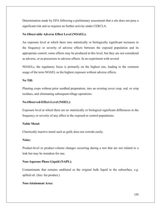 Determination made by EPA following a preliminary assessment that a site does not pose a
significant risk and so requires no further activity under CERCLA.
No Observable Adverse Effect Level (NOAEL):
An exposure level at which there isno statistically or biologically significant increases in
the frequency or severity of adverse effects between the exposed population and its
appropriate control; some effects may be produced at this level, but they are not considered
as adverse, or as precursors to adverse effects. In an experiment with several
NOAELs, the regulatory focus is primarily on the highest one, leading to the common
usage of the term NOAEL as the highest exposure without adverse effects.
No Till:
Planting crops without prior seedbed preparation, into an existing cover crop, sod, or crop
residues, and eliminating subsequent tillage operations.
No-Observed-Effect-Level (NOEL):
Exposure level at which there are no statistically or biological significant differences in the
frequency or severity of any effect in the exposed or control populations.
Noble Metal:
Chemically inactive metal such as gold; does not corrode easily.
Noise:
Product-level or product-volume changes occurring during a test that are not related to a
leak but may be mistaken for one.
Non-Aqueous Phase Liquid (NAPL):
Contaminants that remains undiluted as the original bulk liquid in the subsurface, e.g.
spilled oil. (See: fee product.)
Non-Attainment Area:

135

 