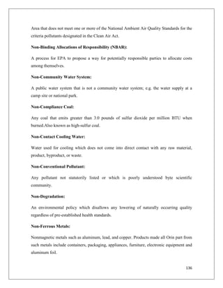 Area that does not meet one or more of the National Ambient Air Quality Standards for the
criteria pollutants designated in the Clean Air Act.
Non-Binding Allocations of Responsibility (NBAR):
A process for EPA to propose a way for potentially responsible parties to allocate costs
among themselves.
Non-Community Water System:
A public water system that is not a community water system; e.g. the water supply at a
camp site or national park.
Non-Compliance Coal:
Any coal that emits greater than 3.0 pounds of sulfur dioxide per million BTU when
burned.Also known as high-sulfur coal.
Non-Contact Cooling Water:
Water used for cooling which does not come into direct contact with any raw material,
product, byproduct, or waste.
Non-Conventional Pollutant:
Any pollutant not statutorily listed or which is poorly understood byte scientific
community.
Non-Degradation:
An environmental policy which disallows any lowering of naturally occurring quality
regardless of pre-established health standards.
Non-Ferrous Metals:
Nonmagnetic metals such as aluminum, lead, and copper. Products made all Orin part from
such metals include containers, packaging, appliances, furniture, electronic equipment and
aluminum foil.

136

 