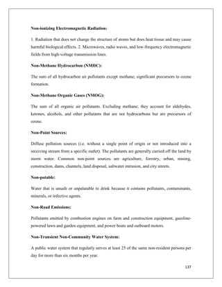 Non-ionizing Electromagnetic Radiation:
1. Radiation that does not change the structure of atoms but does heat tissue and may cause
harmful biological effects. 2. Microwaves, radio waves, and low-frequency electromagnetic
fields from high-voltage transmission lines.
Non-Methane Hydrocarbon (NMHC):
The sum of all hydrocarbon air pollutants except methane; significant precursors to ozone
formation.
Non-Methane Organic Gases (NMOG):
The sum of all organic air pollutants. Excluding methane; they account for aldehydes,
ketones, alcohols, and other pollutants that are not hydrocarbons but are precursors of
ozone.
Non-Point Sources:
Diffuse pollution sources (i.e. without a single point of origin or not introduced into a
receiving stream from a specific outlet). The pollutants are generally carried off the land by
storm water. Common non-point sources are agriculture, forestry, urban, mining,
construction, dams, channels, land disposal, saltwater intrusion, and city streets.
Non-potable:
Water that is unsafe or unpalatable to drink because it contains pollutants, contaminants,
minerals, or infective agents.
Non-Road Emissions:
Pollutants emitted by combustion engines on farm and construction equipment, gasolinepowered lawn and garden equipment, and power boats and outboard motors.
Non-Transient Non-Community Water System:
A public water system that regularly serves at least 25 of the same non-resident persons per
day for more than six months per year.
137

 
