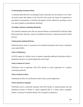 No discharging Treatment Plant:
A treatment plant that does not discharge treated wastewater into any stream or river. Most
are pond systems that dispose of the total flow they receive by means of evaporation or
percolation to groundwater, or facilities that dispose of their effluent by recycling or reuse
(e.g. spray irrigation or groundwater discharge).
No friable Asbestos-Containing Materials:
Any material containing more than one percent asbestos (as determined by Polarized Light
Microscopy) that, when dry, cannot be crumbled, pulverized, or reduced to powder by hand
pressure.
Nonhazardous Industrial Waste:
Industrial process waste in wastewater not considered municipal solid waste or hazardous
waste under RARA.
Notice of Deficiency:
An EPA request to a facility owner or operator requesting additional information before a
preliminary decision on a permit application can be made.
Notice of Intent to Cancel:
Notification sent to registrants when EPA decides to cancel registration of a product
containing a pesticide.
Notice of Intent to Deny:
Notification by EPA of its preliminary intent to deny a permit application.
Notice of Intent to Suspend:
Notification sent to a pesticide registrant when EPA decides to suspend product sale and
distribution because of failure to submit requested data in a timely and/or acceptable
manner, or because of imminent hazard. (See: emergency suspension.)

138

 