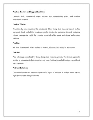 Nuclear Reactors and Support Facilities:
Uranium mills, commercial power reactors, fuel reprocessing plants, and uranium
enrichment facilities.
Nuclear Winter:
Prediction by some scientists that smoke and debris rising from massive fires of nuclear
war could block sunlight for weeks or months, cooling the earth's surface and producing
climate changes that could, for example, negatively affect world agricultural and weather
patterns.
Nuclide:
An atom characterized by the number of protons, neutrons, and energy in the nucleus.
Nutrient:
Any substance assimilated by living things that promotes growth. The term is generally
applied to nitrogen and phosphorus in wastewater, but is also applied to other essential and
trace elements.
Nutrient Pollution:
Contamination of water resources by excessive inputs of nutrients. In surface waters, excess
algal production is a major concern.

139

 