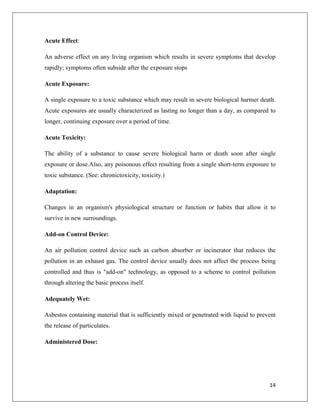 Acute Effect:
An adverse effect on any living organism which results in severe symptoms that develop
rapidly; symptoms often subside after the exposure stops
Acute Exposure:
A single exposure to a toxic substance which may result in severe biological harmer death.
Acute exposures are usually characterized as lasting no longer than a day, as compared to
longer, continuing exposure over a period of time.
Acute Toxicity:
The ability of a substance to cause severe biological harm or death soon after single
exposure or dose.Also, any poisonous effect resulting from a single short-term exposure to
toxic substance. (See: chronictoxicity, toxicity.)
Adaptation:
Changes in an organism's physiological structure or function or habits that allow it to
survive in new surroundings.
Add-on Control Device:
An air pollution control device such as carbon absorber or incinerator that reduces the
pollution in an exhaust gas. The control device usually does not affect the process being
controlled and thus is "add-on" technology, as opposed to a scheme to control pollution
through altering the basic process itself.
Adequately Wet:
Asbestos containing material that is sufficiently mixed or penetrated with liquid to prevent
the release of particulates.
Administered Dose:

14

 