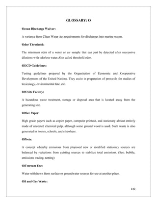 GLOSSARY: O
Ocean Discharge Waiver:
A variance from Clean Water Act requirements for discharges into marine waters.
Odor Threshold:
The minimum odor of a water or air sample that can just be detected after successive
dilutions with odorless water.Also called threshold odor.
OECD Guidelines:
Testing guidelines prepared by the Organization of Economic and Cooperative
Development of the United Nations. They assist in preparation of protocols for studies of
toxicology, environmental fate, etc.
Off-Site Facility:
A hazardous waste treatment, storage or disposal area that is located away from the
generating site.
Office Paper:
High grade papers such as copier paper, computer printout, and stationary almost entirely
made of uncoated chemical pulp, although some ground wood is used. Such waste is also
generated in homes, schools, and elsewhere.
Offsets:
A concept whereby emissions from proposed new or modified stationary sources are
balanced by reductions from existing sources to stabilize total emissions. (See: bubble,
emissions trading, netting)
Off stream Use:
Water withdrawn from surface or groundwater sources for use at another place.
Oil and Gas Waste:
140

 