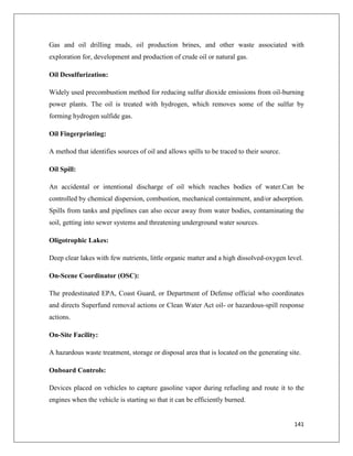 Gas and oil drilling muds, oil production brines, and other waste associated with
exploration for, development and production of crude oil or natural gas.
Oil Desulfurization:
Widely used precombustion method for reducing sulfur dioxide emissions from oil-burning
power plants. The oil is treated with hydrogen, which removes some of the sulfur by
forming hydrogen sulfide gas.
Oil Fingerprinting:
A method that identifies sources of oil and allows spills to be traced to their source.
Oil Spill:
An accidental or intentional discharge of oil which reaches bodies of water.Can be
controlled by chemical dispersion, combustion, mechanical containment, and/or adsorption.
Spills from tanks and pipelines can also occur away from water bodies, contaminating the
soil, getting into sewer systems and threatening underground water sources.
Oligotrophic Lakes:
Deep clear lakes with few nutrients, little organic matter and a high dissolved-oxygen level.
On-Scene Coordinator (OSC):
The predestinated EPA, Coast Guard, or Department of Defense official who coordinates
and directs Superfund removal actions or Clean Water Act oil- or hazardous-spill response
actions.
On-Site Facility:
A hazardous waste treatment, storage or disposal area that is located on the generating site.
Onboard Controls:
Devices placed on vehicles to capture gasoline vapor during refueling and route it to the
engines when the vehicle is starting so that it can be efficiently burned.

141

 