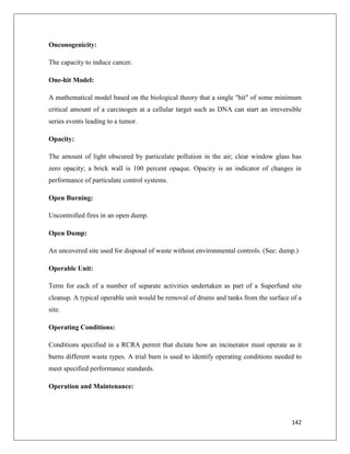 Onconogenicity:
The capacity to induce cancer.
One-hit Model:
A mathematical model based on the biological theory that a single "hit" of some minimum
critical amount of a carcinogen at a cellular target such as DNA can start an irreversible
series events leading to a tumor.
Opacity:
The amount of light obscured by particulate pollution in the air; clear window glass has
zero opacity; a brick wall is 100 percent opaque. Opacity is an indicator of changes in
performance of particulate control systems.
Open Burning:
Uncontrolled fires in an open dump.
Open Dump:
An uncovered site used for disposal of waste without environmental controls. (See: dump.)
Operable Unit:
Term for each of a number of separate activities undertaken as part of a Superfund site
cleanup. A typical operable unit would be removal of drums and tanks from the surface of a
site.
Operating Conditions:
Conditions specified in a RCRA permit that dictate how an incinerator must operate as it
burns different waste types. A trial burn is used to identify operating conditions needed to
meet specified performance standards.
Operation and Maintenance:

142

 