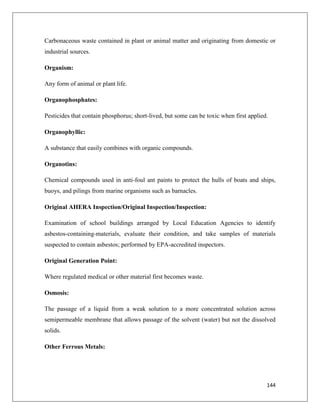 Carbonaceous waste contained in plant or animal matter and originating from domestic or
industrial sources.
Organism:
Any form of animal or plant life.
Organophosphates:
Pesticides that contain phosphorus; short-lived, but some can be toxic when first applied.
Organophyllic:
A substance that easily combines with organic compounds.
Organotins:
Chemical compounds used in anti-foul ant paints to protect the hulls of boats and ships,
buoys, and pilings from marine organisms such as barnacles.
Original AHERA Inspection/Original Inspection/Inspection:
Examination of school buildings arranged by Local Education Agencies to identify
asbestos-containing-materials, evaluate their condition, and take samples of materials
suspected to contain asbestos; performed by EPA-accredited inspectors.
Original Generation Point:
Where regulated medical or other material first becomes waste.
Osmosis:
The passage of a liquid from a weak solution to a more concentrated solution across
semipermeable membrane that allows passage of the solvent (water) but not the dissolved
solids.
Other Ferrous Metals:

144

 