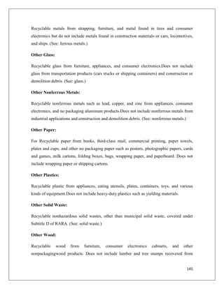 Recyclable metals from strapping, furniture, and metal found in tires and consumer
electronics but do not include metals found in construction materials or cars, locomotives,
and ships. (See: ferrous metals.)
Other Glass:
Recyclable glass from furniture, appliances, and consumer electronics.Does not include
glass from transportation products (cars trucks or shipping containers) and construction or
demolition debris. (See: glass.)
Other Nonferrous Metals:
Recyclable nonferrous metals such as lead, copper, and zinc from appliances, consumer
electronics, and no packaging aluminum products.Does not include nonferrous metals from
industrial applications and construction and demolition debris. (See: nonferrous metals.)
Other Paper:
For Recyclable paper from books, third-class mail, commercial printing, paper towels,
plates and cups; and other no packaging paper such as posters, photographic papers, cards
and games, milk cartons, folding boxes, bags, wrapping paper, and paperboard. Does not
include wrapping paper or shipping cartons.
Other Plastics:
Recyclable plastic from appliances, eating utensils, plates, containers, toys, and various
kinds of equipment.Does not include heavy-duty plastics such as yielding materials.
Other Solid Waste:
Recyclable nonhazardous solid wastes, other than municipal solid waste, covered under
Subtitle D of RARA. (See: solid waste.)
Other Wood:
Recyclable

wood

from

furniture,

consumer

electronics

cabinets,

and

other

nonpackagingwood products. Does not include lumber and tree stumps recovered from

145

 