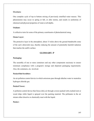 Overturn:
One complete cycle of top to bottom mixing of previously stratified water masses. This
phenomenon may occur in spring or fall, or after storms, and results in uniformity of
chemical and physical properties of water at all depths.
Oxidant:
A collective term for some of the primary constituents of photochemical smog.
Ozone Layer:
The protective layer in the atmosphere, about 15 miles above the ground thatabsorbs some
of the sun's ultraviolet rays, thereby reducing the amount of potentially harmful radiation
that reaches the earth's surface.

GLOSSARY: P
Packaging:
The assembly of one or more containers and any other components necessary to ensure
minimum compliance with a program's storage and shipment packaging requirements.
Also, the containers, etc. involved.
Packed Bed Scrubber:
An air pollution control device in which emissions pass through alkaline water to neutralize
hydrogen chloride gas.
Packed Tower:
A pollution control device that forces dirty air through a tower packed with crushed rock or
wood chips while liquid is sprayed over the packing material. The pollutants in the air
stream either dissolve or chemically react with the liquid.
Packer:

147

 