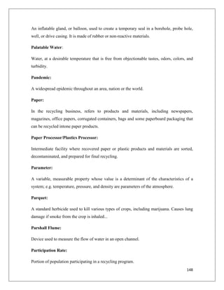 An inflatable gland, or balloon, used to create a temporary seal in a borehole, probe hole,
well, or drive casing. It is made of rubber or non-reactive materials.
Palatable Water:
Water, at a desirable temperature that is free from objectionable tastes, odors, colors, and
turbidity.
Pandemic:
A widespread epidemic throughout an area, nation or the world.
Paper:
In the recycling business, refers to products and materials, including newspapers,
magazines, office papers, corrugated containers, bags and some paperboard packaging that
can be recycled intone paper products.
Paper Processor/Plastics Processor:
Intermediate facility where recovered paper or plastic products and materials are sorted,
decontaminated, and prepared for final recycling.
Parameter:
A variable, measurable property whose value is a determinant of the characteristics of a
system; e.g. temperature, pressure, and density are parameters of the atmosphere.
Parquet:
A standard herbicide used to kill various types of crops, including marijuana. Causes lung
damage if smoke from the crop is inhaled...
Parshall Flume:
Device used to measure the flow of water in an open channel.
Participation Rate:
Portion of population participating in a recycling program.
148

 