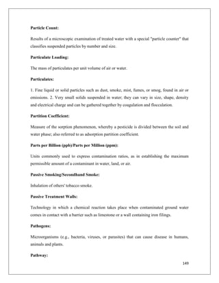 Particle Count:
Results of a microscopic examination of treated water with a special "particle counter" that
classifies suspended particles by number and size.
Particulate Loading:
The mass of particulates per unit volume of air or water.
Particulates:
1. Fine liquid or solid particles such as dust, smoke, mist, fumes, or smog, found in air or
emissions. 2. Very small solids suspended in water; they can vary in size, shape, density
and electrical charge and can be gathered together by coagulation and flocculation.
Partition Coefficient:
Measure of the sorption phenomenon, whereby a pesticide is divided between the soil and
water phase; also referred to as adsorption partition coefficient.
Parts per Billion (ppb)/Parts per Million (ppm):
Units commonly used to express contamination ratios, as in establishing the maximum
permissible amount of a contaminant in water, land, or air.
Passive Smoking/Secondhand Smoke:
Inhalation of others' tobacco smoke.
Passive Treatment Walls:
Technology in which a chemical reaction takes place when contaminated ground water
comes in contact with a barrier such as limestone or a wall containing iron filings.
Pathogens:
Microorganisms (e.g., bacteria, viruses, or parasites) that can cause disease in humans,
animals and plants.
Pathway:
149

 