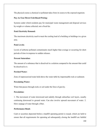 The physical course a chemical or pollutant takes from its source to the exposed organism.
Pay-As-You-Throw/Unit-Based Pricing:
Systems under which residents pay for municipal waste management and disposal services
by weight or volume collected, not a fixed fee.
Peak Electricity Demand:
The maximum electricity used to meet the cooling load of a building or buildings in a given
area.
Peak Levels:
Levels of airborne pollutant contaminants much higher than average or occurring for short
periods of time in response to sudden releases.
Percent Saturation:
The amount of a substance that is dissolved in a solution compared to the amount that could
be dissolved in it.
Perched Water:
Zone of unpressurized water held above the water table by impermeable rock or sediment.
Percolating Water:
Water that passes through rocks or soil under the force of gravity.
Percolation:
1. The movement of water downward and radially through subsurface soil layers, usually
continuing downward to ground water. Can also involve upward movement of water. 2.
Slow seepage of water through a filter.
Performance Bond:
Cash or securities deposited before a landfill operating permit is issued, which are held to
ensure that all requirements for operating ad subsequently closing the landfill are faithful
150

 