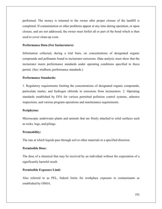performed. The money is returned to the owner after proper closure of the landfill is
completed. If contamination or other problems appear at any time during operation, or upon
closure, and are not addressed, the owner must forfeit all or part of the bond which is then
used to cover clean-up costs.
Performance Data (For Incinerators):
Information collected, during a trial burn, on concentrations of designated organic
compounds and pollutants found in incinerator emissions. Data analysis must show that the
incinerator meets performance standards under operating conditions specified in theca
permit. (See: trialburn; performance standards.)
Performance Standards:
1. Regulatory requirements limiting the concentrations of designated organic compounds,
particulate matter, and hydrogen chloride in emissions from incinerators. 2. Operating
standards established by EPA for various permitted pollution control systems, asbestos
inspections, and various program operations and maintenance requirements.
Periphyton:
Microscopic underwater plants and animals that are firmly attached to solid surfaces such
as rocks, logs, and pilings.
Permeability:
The rate at which liquids pass through soil or other materials in a specified direction.
Permissible Dose:
The dose of a chemical that may be received by an individual without the expectation of a
significantly harmful result.
Permissible Exposure Limit:
Also referred to as PEL, federal limits for workplace exposure to contaminants as
established by OSHA.

151

 