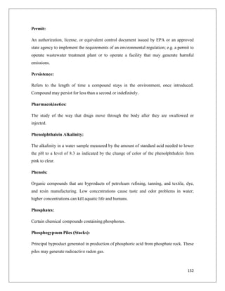 Permit:
An authorization, license, or equivalent control document issued by EPA or an approved
state agency to implement the requirements of an environmental regulation; e.g. a permit to
operate wastewater treatment plant or to operate a facility that may generate harmful
emissions.
Persistence:
Refers to the length of time a compound stays in the environment, once introduced.
Compound may persist for less than a second or indefinitely.
Pharmacokinetics:
The study of the way that drugs move through the body after they are swallowed or
injected.
Phenolphthalein Alkalinity:
The alkalinity in a water sample measured by the amount of standard acid needed to lower
the pH to a level of 8.3 as indicated by the change of color of the phenolphthalein from
pink to clear.
Phenols:
Organic compounds that are byproducts of petroleum refining, tanning, and textile, dye,
and resin manufacturing. Low concentrations cause taste and odor problems in water;
higher concentrations can kill aquatic life and humans.
Phosphates:
Certain chemical compounds containing phosphorus.
Phosphogypsum Piles (Stacks):
Principal byproduct generated in production of phosphoric acid from phosphate rock. These
piles may generate radioactive radon gas.

152

 
