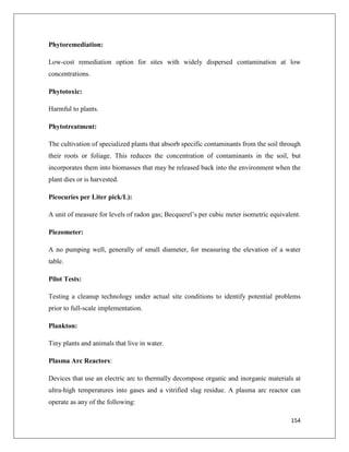 Phytoremediation:
Low-cost remediation option for sites with widely dispersed contamination at low
concentrations.
Phytotoxic:
Harmful to plants.
Phytotreatment:
The cultivation of specialized plants that absorb specific contaminants from the soil through
their roots or foliage. This reduces the concentration of contaminants in the soil, but
incorporates them into biomasses that may be released back into the environment when the
plant dies or is harvested.
Picocuries per Liter pick/L):
A unit of measure for levels of radon gas; Becquerel’s per cubic meter isometric equivalent.
Piezometer:
A no pumping well, generally of small diameter, for measuring the elevation of a water
table.
Pilot Tests:
Testing a cleanup technology under actual site conditions to identify potential problems
prior to full-scale implementation.
Plankton:
Tiny plants and animals that live in water.
Plasma Arc Reactors:
Devices that use an electric arc to thermally decompose organic and inorganic materials at
ultra-high temperatures into gases and a vitrified slag residue. A plasma arc reactor can
operate as any of the following:
154

 