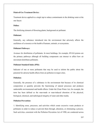 Point-of-Use Treatment Device:
Treatment device applied to a single tap to reduce contaminants in the drinking water at the
one faucet.
Pollen:
The fertilizing element of flowering plants; background air pollutant.
Pollutant:
Generally, any substance introduced into the environment that adversely affects the
usefulness of a resource or the health of humans, animals, or ecosystems.
Pollutant Pathways:
Avenues for distribution of pollutants. In most buildings, for example, HVACsystems are
the primary pathways although all building components can interact to affect how air
movement distributes pollutants.
Pollutant Standard Index (PSI):
Indicator of one or more pollutants that may be used to inform the public about the
potential for adverse health effects from air pollution in major cities.
Pollution:
Generally, the presence of a substance in the environment that because of its chemical
composition or quantity prevents the functioning of natural processes and produces
undesirable environmental and health effects. Under the Clean Water Act, for example, the
term has been defined as the man-made or man-induced alteration of the physical,
biological, chemical, and radiological integrity of water and other media.
Pollution Prevention:
1. Identifying areas, processes, and activities which create excessive waste products or
pollutants in order to reduce or prevent them through, alteration, or eliminating a process.
Such activities, consistent with the Pollution Prevention Act of 1990, are conducted across
157

 